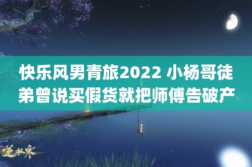 快乐风男青旅2022 小杨哥徒弟曾说买假货就把师傅告破产