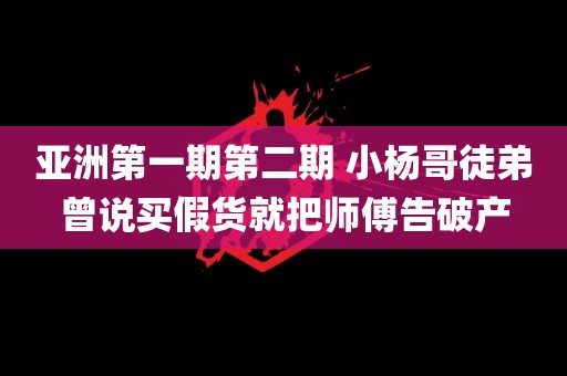 亚洲第一期第二期 小杨哥徒弟曾说买假货就把师傅告破产