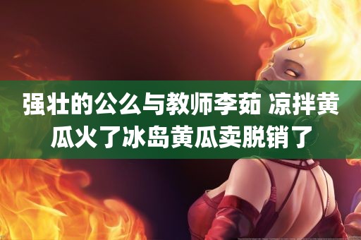 强壮的公么与教师李茹 凉拌黄瓜火了冰岛黄瓜卖脱销了