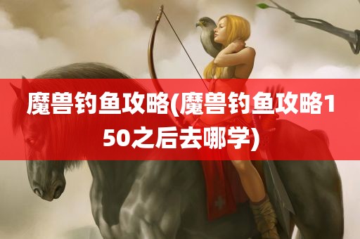 魔兽钓鱼攻略(魔兽钓鱼攻略150之后去哪学)