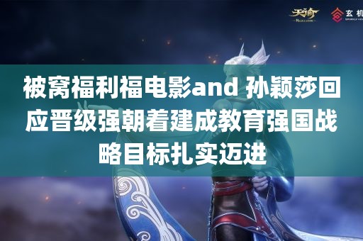 被窝福利福电影and 孙颖莎回应晋级强朝着建成教育强国战略目标扎实迈进