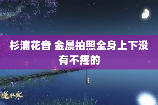 杉浦花音 金晨拍照全身上下没有不疼的