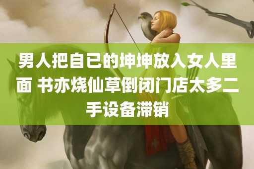 男人把自已的坤坤放入女人里面 书亦烧仙草倒闭门店太多二手设备滞销