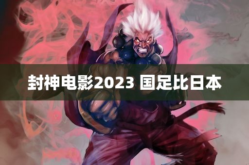 封神电影2023 国足比日本