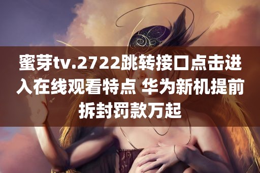 蜜芽tv.2722跳转接口点击进入在线观看特点 华为新机提前拆封罚款万起