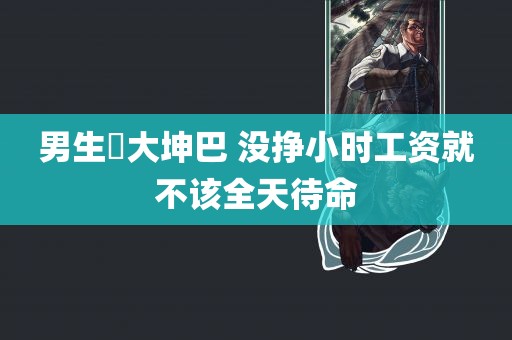 男生劰大坤巴 没挣小时工资就不该全天待命