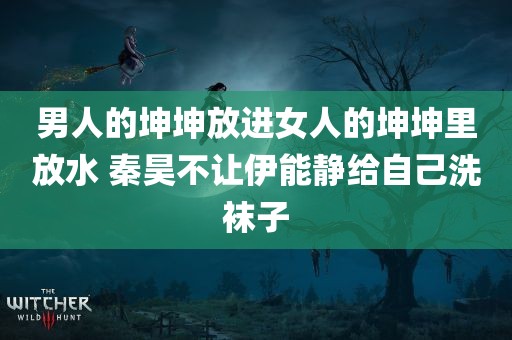 男人的坤坤放进女人的坤坤里放水 秦昊不让伊能静给自己洗袜子