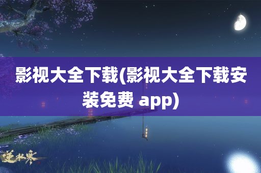 影视大全下载(影视大全下载安装免费 app)