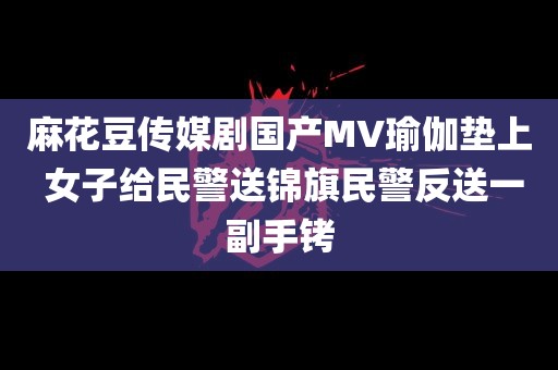 麻花豆传媒剧国产MV瑜伽垫上 女子给民警送锦旗民警反送一副手铐