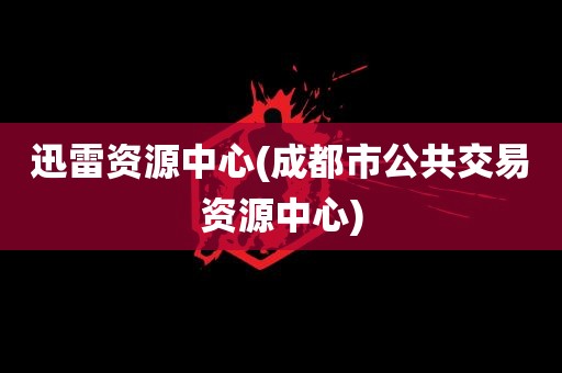 迅雷资源中心(成都市公共交易资源中心)