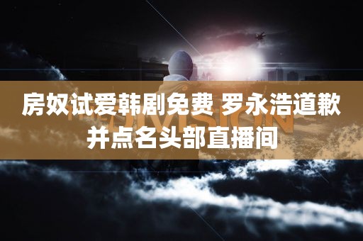 房奴试爱韩剧免费 罗永浩道歉并点名头部直播间