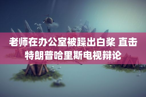 老师在办公室被躁出白桨 直击特朗普哈里斯电视辩论