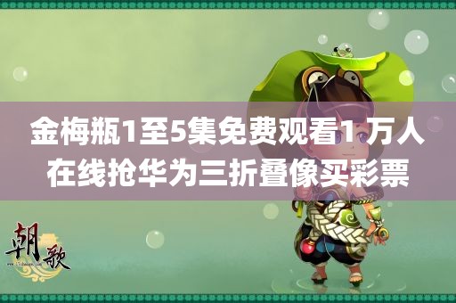 金梅瓶1至5集免费观看1 万人在线抢华为三折叠像买彩票