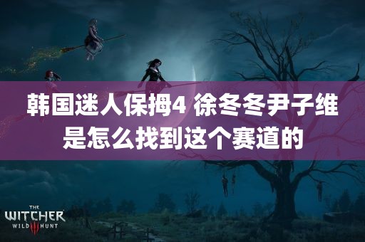 韩国迷人保拇4 徐冬冬尹子维是怎么找到这个赛道的