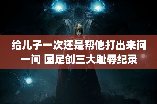 给儿子一次还是帮他打出来问一问 国足创三大耻辱纪录