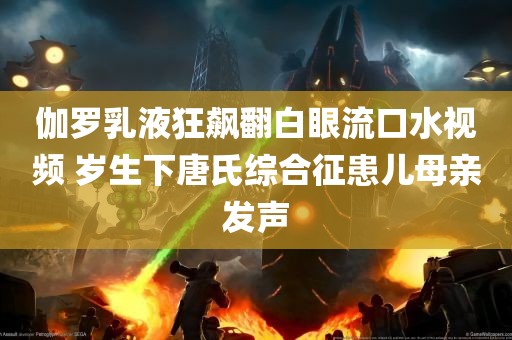 伽罗乳液狂飙翻白眼流口水视频 岁生下唐氏综合征患儿母亲发声