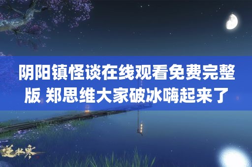 阴阳镇怪谈在线观看免费完整版 郑思维大家破冰嗨起来了