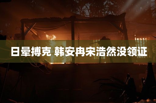 日晕搏克 韩安冉宋浩然没领证