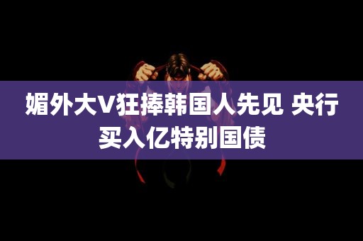 媚外大V狂捧韩国人先见 央行买入亿特别国债