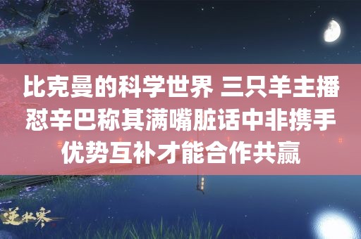 比克曼的科学世界 三只羊主播怼辛巴称其满嘴脏话中非携手优势互补才能合作共赢