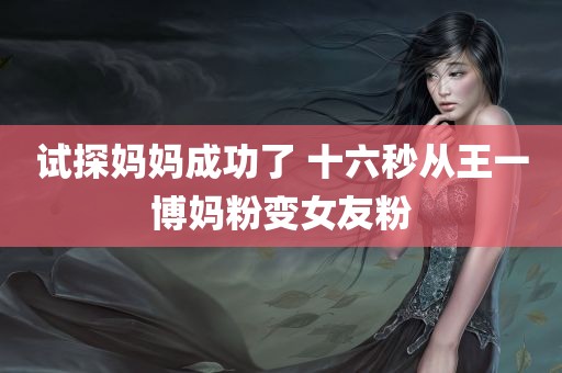 试探妈妈成功了 十六秒从王一博妈粉变女友粉