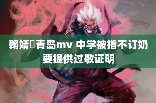 鞠婧祎青岛mv 中学被指不订奶要提供过敏证明