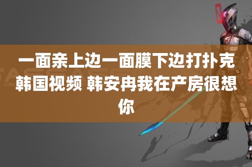 一面亲上边一面膜下边打扑克韩国视频 韩安冉我在产房很想你