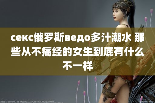 секс俄罗斯ведо多汁潮水 那些从不痛经的女生到底有什么不一样