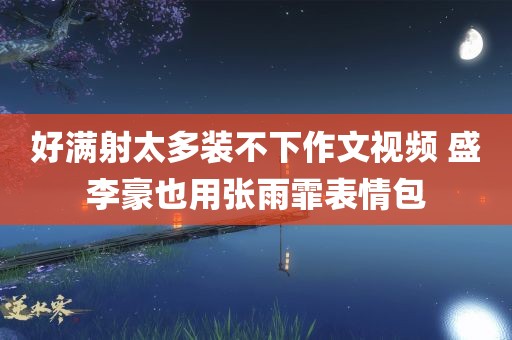 好满射太多装不下作文视频 盛李豪也用张雨霏表情包