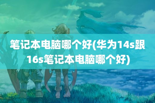 笔记本电脑哪个好(华为14s跟16s笔记本电脑哪个好)