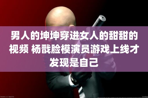 男人的坤坤穿进女人的甜甜的视频 杨戬脸模演员游戏上线才发现是自己