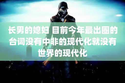 长男的媳妇 目前今年最出圈的台词没有中非的现代化就没有世界的现代化