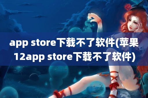 app store下载不了软件(苹果12app store下载不了软件)