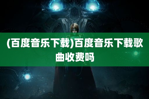 (百度音乐下载)百度音乐下载歌曲收费吗