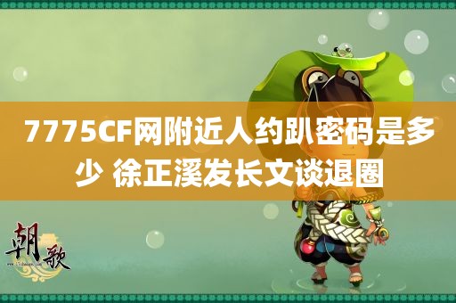 7775CF网附近人约趴密码是多少 徐正溪发长文谈退圈