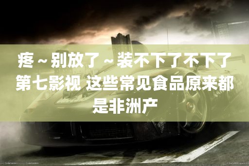 疼～别放了～装不下了不下了第七影视 这些常见食品原来都是非洲产