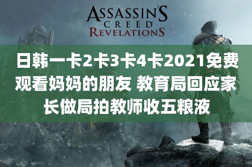 日韩一卡2卡3卡4卡2021免费观看妈妈的朋友 教育局回应家长做局拍教师收五粮液