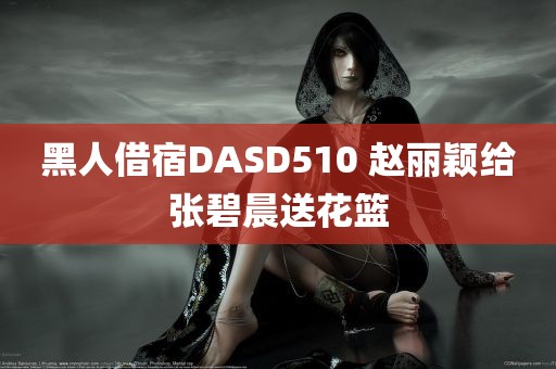 黑人借宿DASD510 赵丽颖给张碧晨送花篮