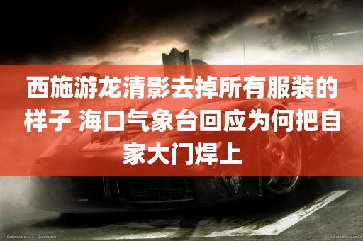 西施游龙清影去掉所有服装的样子 海口气象台回应为何把自家大门焊上