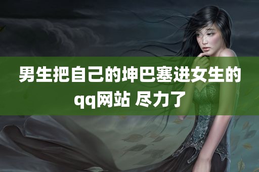 男生把自己的坤巴塞进女生的qq网站 尽力了