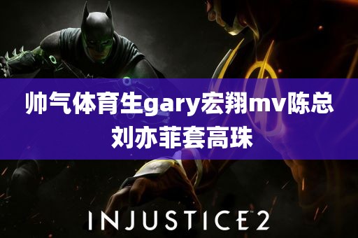 帅气体育生gary宏翔mv陈总 刘亦菲套高珠