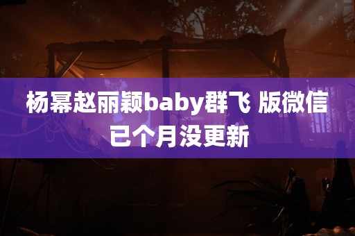 杨幂赵丽颖baby群飞 版微信已个月没更新