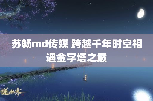 苏畅md传媒 跨越千年时空相遇金字塔之巅