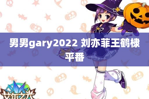 男男gary2022 刘亦菲王鹤棣平番