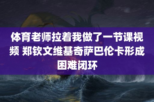 体育老师拉着我做了一节课视频 郑钦文维基奇萨巴伦卡形成困难闭环