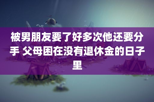 被男朋友要了好多次他还要分手 父母困在没有退休金的日子里