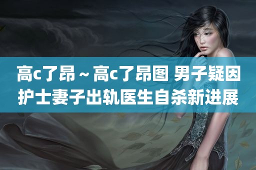 高c了昂～高c了昂图 男子疑因护士妻子出轨医生自杀新进展