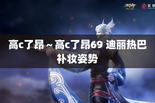 高c了昂～高c了昂69 迪丽热巴补妆姿势