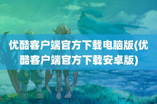 优酷客户端官方下载电脑版(优酷客户端官方下载安卓版)