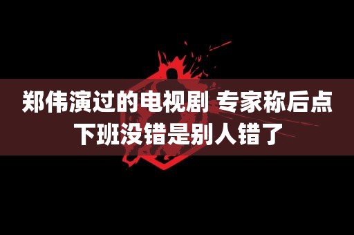 郑伟演过的电视剧 专家称后点下班没错是别人错了